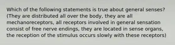 Which of the following statements is true about general senses? (They are distributed all over the body, they are all mechanoreceptors, all receptors involved in general sensation consist of free nerve endings, they are located in sense organs, the reception of the stimulus occurs slowly with these receptors)