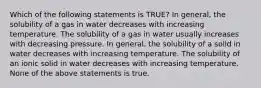 Which of the following statements is TRUE? In general, the solubility of a gas in water decreases with increasing temperature. The solubility of a gas in water usually increases with decreasing pressure. In general, the solubility of a solid in water decreases with increasing temperature. The solubility of an ionic solid in water decreases with increasing temperature. None of the above statements is true.