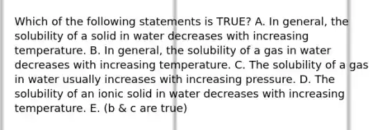 Which of the following statements is TRUE? A. In general, the solubility of a solid in water decreases with increasing temperature. B. In general, the solubility of a gas in water decreases with increasing temperature. C. The solubility of a gas in water usually increases with increasing pressure. D. The solubility of an ionic solid in water decreases with increasing temperature. E. (b & c are true)