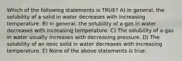 Which of the following statements is TRUE? A) In general, the solubility of a solid in water decreases with increasing temperature. B) In general, the solubility of a gas in water decreases with increasing temperature. C) The solubility of a gas in water usually increases with decreasing pressure. D) The solubility of an ionic solid in water decreases with increasing temperature. E) None of the above statements is true.