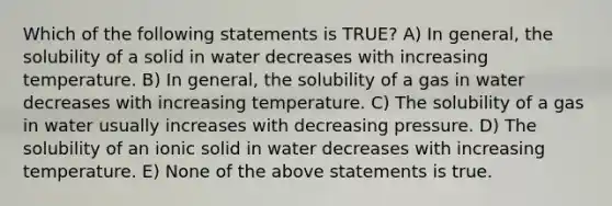 Which of the following statements is TRUE? A) In general, the solubility of a solid in water decreases with increasing temperature. B) In general, the solubility of a gas in water decreases with increasing temperature. C) The solubility of a gas in water usually increases with decreasing pressure. D) The solubility of an ionic solid in water decreases with increasing temperature. E) None of the above statements is true.