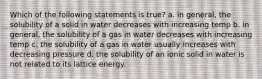 Which of the following statements is true? a. in general, the solubility of a solid in water decreases with increasing temp b. in general, the solubility of a gas in water decreases with increasing temp c. the solubility of a gas in water usually increases with decreasing pressure d. the solubility of an ionic solid in water is not related to its lattice energy.