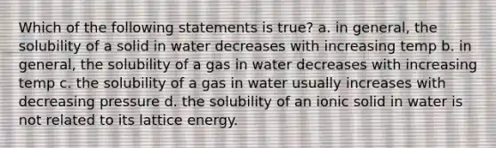 Which of the following statements is true? a. in general, the solubility of a solid in water decreases with increasing temp b. in general, the solubility of a gas in water decreases with increasing temp c. the solubility of a gas in water usually increases with decreasing pressure d. the solubility of an ionic solid in water is not related to its lattice energy.