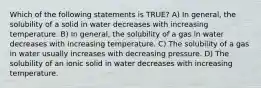 Which of the following statements is TRUE? A) In general, the solubility of a solid in water decreases with increasing temperature. B) In general, the solubility of a gas in water decreases with increasing temperature. C) The solubility of a gas in water usually increases with decreasing pressure. D) The solubility of an ionic solid in water decreases with increasing temperature.