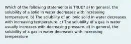 Which of the following statements is TRUE? a) In general, the solubility of a solid in water decreases with increasing temperature. b) The solubility of an ionic solid in water decreases with increasing temperature. c) The solubility of a gas in water usually increases with decreasing pressure. d) In general, the solubility of a gas in water decreases with increasing temperature