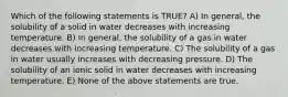 Which of the following statements is TRUE? A) In general, the solubility of a solid in water decreases with increasing temperature. B) In general, the solubility of a gas in water decreases with increasing temperature. C) The solubility of a gas in water usually increases with decreasing pressure. D) The solubility of an ionic solid in water decreases with increasing temperature. E) None of the above statements are true.