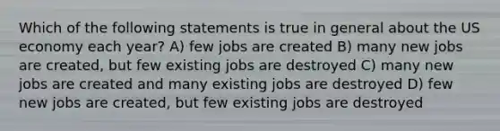 Which of the following statements is true in general about the US economy each year? A) few jobs are created B) many new jobs are created, but few existing jobs are destroyed C) many new jobs are created and many existing jobs are destroyed D) few new jobs are created, but few existing jobs are destroyed