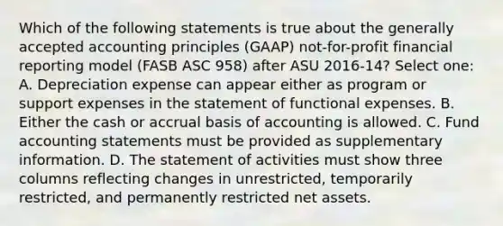 Which of the following statements is true about the generally accepted accounting principles (GAAP) not-for-profit financial reporting model (FASB ASC 958) after ASU 2016-14? Select one: A. Depreciation expense can appear either as program or support expenses in the statement of functional expenses. B. Either the cash or accrual basis of accounting is allowed. C. Fund accounting statements must be provided as supplementary information. D. The statement of activities must show three columns reflecting changes in unrestricted, temporarily restricted, and permanently restricted net assets.