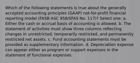 Which of the following statements is true about the generally accepted accounting principles (GAAP) not-for-profit financial reporting model (FASB ASC 958/SFAS No. 117)? Select one: a. Either the cash or accrual basis of accounting is allowed. b. The statement of activities must show three columns reflecting changes in unrestricted, temporarily restricted, and permanently restricted net assets. c. Fund accounting statements must be provided as supplementary information. d. Depreciation expense can appear either as program or support expenses in the statement of functional expenses.