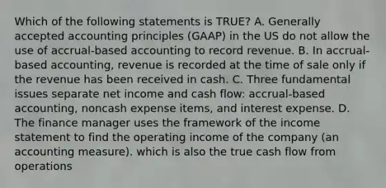 Which of the following statements is TRUE? A. Generally accepted accounting principles (GAAP) in the US do not allow the use of accrual-based accounting to record revenue. B. In accrual-based accounting, revenue is recorded at the time of sale only if the revenue has been received in cash. C. Three fundamental issues separate net income and cash flow: accrual-based accounting, noncash expense items, and interest expense. D. The finance manager uses the framework of the income statement to find the operating income of the company (an accounting measure). which is also the true cash flow from operations