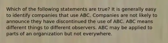 Which of the following statements are true? It is generally easy to identify companies that use ABC. Companies are not likely to announce they have discontinued the use of ABC. ABC means different things to different observers. ABC may be applied to parts of an organization but not everywhere.