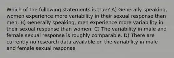 Which of the following statements is true? A) Generally speaking, women experience more variability in their sexual response than men. B) Generally speaking, men experience more variability in their sexual response than women. C) The variability in male and female sexual response is roughly comparable. D) There are currently no research data available on the variability in male and female sexual response.