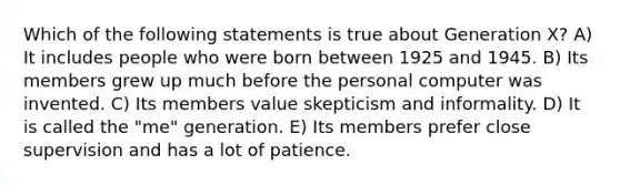 Which of the following statements is true about Generation X? A) It includes people who were born between 1925 and 1945. B) Its members grew up much before the personal computer was invented. C) Its members value skepticism and informality. D) It is called the "me" generation. E) Its members prefer close supervision and has a lot of patience.