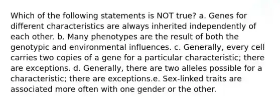 Which of the following statements is NOT true? a. Genes for different characteristics are always inherited independently of each other. b. Many phenotypes are the result of both the genotypic and environmental influences. c. Generally, every cell carries two copies of a gene for a particular characteristic; there are exceptions. d. Generally, there are two alleles possible for a characteristic; there are exceptions.e. Sex-linked traits are associated more often with one gender or the other.