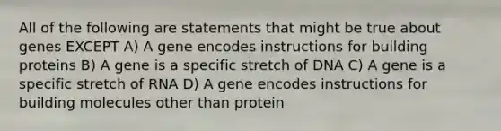 All of the following are statements that might be true about genes EXCEPT A) A gene encodes instructions for building proteins B) A gene is a specific stretch of DNA C) A gene is a specific stretch of RNA D) A gene encodes instructions for building molecules other than protein