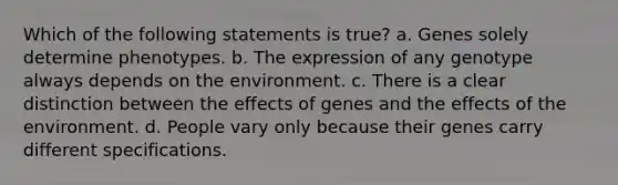 Which of the following statements is true? a. Genes solely determine phenotypes. b. The expression of any genotype always depends on the environment. c. There is a clear distinction between the effects of genes and the effects of the environment. d. People vary only because their genes carry different specifications.