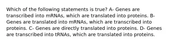 Which of the following statements is true? A- Genes are transcribed into mRNAs, which are translated into proteins. B- Genes are translated into mRNAs, which are transcribed into proteins. C- Genes are directly translated into proteins. D- Genes are transcribed into tRNAs, which are translated into proteins.