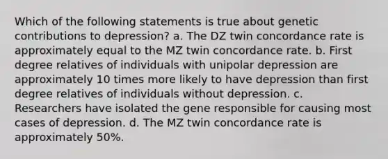 Which of the following statements is true about genetic contributions to depression? a. The DZ twin concordance rate is approximately equal to the MZ twin concordance rate. b. First degree relatives of individuals with unipolar depression are approximately 10 times more likely to have depression than first degree relatives of individuals without depression. c. Researchers have isolated the gene responsible for causing most cases of depression. d. The MZ twin concordance rate is approximately 50%.