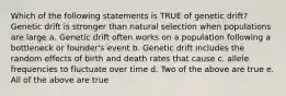 Which of the following statements is TRUE of genetic drift? Genetic drift is stronger than natural selection when populations are large a. Genetic drift often works on a population following a bottleneck or founder's event b. Genetic drift includes the random effects of birth and death rates that cause c. allele frequencies to fluctuate over time d. Two of the above are true e. All of the above are true