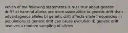 Which of the following statements is NOT true about genetic drift? a) harmful alleles are more susceptible to genetic drift than advantageous alleles b) genetic drift affects allele frequencies in populations c) genetic drift can cause evolution d) genetic drift involves a random sampling of alleles