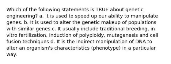 Which of the following statements is TRUE about genetic engineering? a. It is used to speed up our ability to manipulate genes. b. It is used to alter the genetic makeup of populations with similar genes c. It usually include traditional breeding, in vitro fertilization, induction of polyploidy, mutagenesis and cell fusion techniques d. It is the indirect manipulation of DNA to alter an organism's characteristics (phenotype) in a particular way.