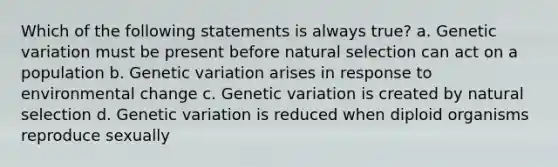 Which of the following statements is always true? a. Genetic variation must be present before natural selection can act on a population b. Genetic variation arises in response to environmental change c. Genetic variation is created by natural selection d. Genetic variation is reduced when diploid organisms reproduce sexually