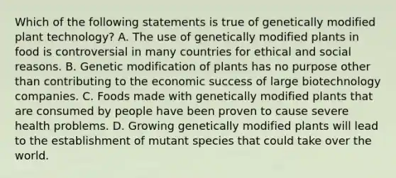 Which of the following statements is true of genetically modified plant technology? A. The use of genetically modified plants in food is controversial in many countries for ethical and social reasons. B. Genetic modification of plants has no purpose other than contributing to the economic success of large biotechnology companies. C. Foods made with genetically modified plants that are consumed by people have been proven to cause severe health problems. D. Growing genetically modified plants will lead to the establishment of mutant species that could take over the world.