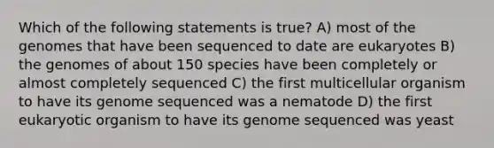 Which of the following statements is true? A) most of the genomes that have been sequenced to date are eukaryotes B) the genomes of about 150 species have been completely or almost completely sequenced C) the first multicellular organism to have its genome sequenced was a nematode D) the first eukaryotic organism to have its genome sequenced was yeast