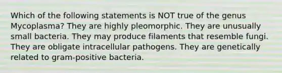 Which of the following statements is NOT true of the genus Mycoplasma? They are highly pleomorphic. They are unusually small bacteria. They may produce filaments that resemble fungi. They are obligate intracellular pathogens. They are genetically related to gram-positive bacteria.