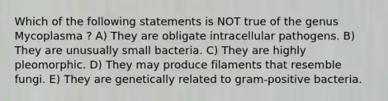 Which of the following statements is NOT true of the genus Mycoplasma ? A) They are obligate intracellular pathogens. B) They are unusually small bacteria. C) They are highly pleomorphic. D) They may produce filaments that resemble fungi. E) They are genetically related to gram-positive bacteria.