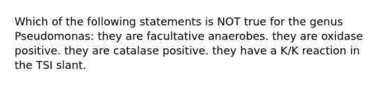 Which of the following statements is NOT true for the genus Pseudomonas: they are facultative anaerobes. they are oxidase positive. they are catalase positive. they have a K/K reaction in the TSI slant.