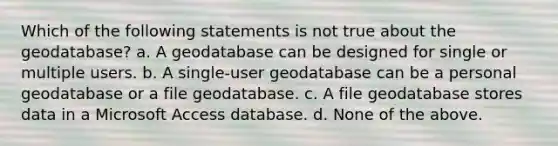 Which of the following statements is not true about the geodatabase? a. A geodatabase can be designed for single or multiple users. b. A single-user geodatabase can be a personal geodatabase or a file geodatabase. c. A file geodatabase stores data in a Microsoft Access database. d. None of the above.