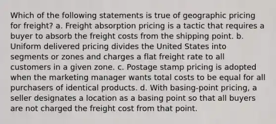 Which of the following statements is true of geographic pricing for freight? a. Freight absorption pricing is a tactic that requires a buyer to absorb the freight costs from the shipping point. b. Uniform delivered pricing divides the United States into segments or zones and charges a flat freight rate to all customers in a given zone. c. Postage stamp pricing is adopted when the marketing manager wants total costs to be equal for all purchasers of identical products. d. With basing-point pricing, a seller designates a location as a basing point so that all buyers are not charged the freight cost from that point.