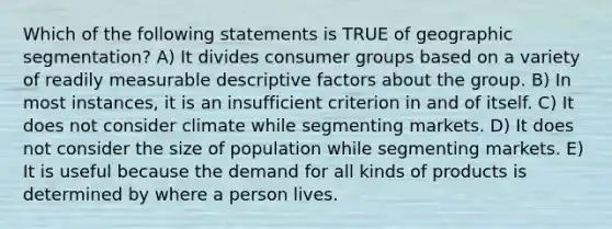 Which of the following statements is TRUE of geographic segmentation? A) It divides consumer groups based on a variety of readily measurable descriptive factors about the group. B) In most instances, it is an insufficient criterion in and of itself. C) It does not consider climate while segmenting markets. D) It does not consider the size of population while segmenting markets. E) It is useful because the demand for all kinds of products is determined by where a person lives.