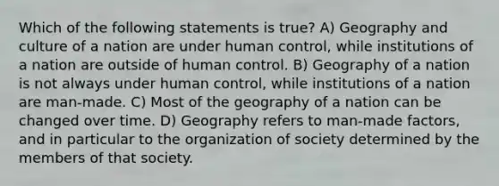 Which of the following statements is true? A) Geography and culture of a nation are under human control, while institutions of a nation are outside of human control. B) Geography of a nation is not always under human control, while institutions of a nation are man-made. C) Most of the geography of a nation can be changed over time. D) Geography refers to man-made factors, and in particular to the organization of society determined by the members of that society.