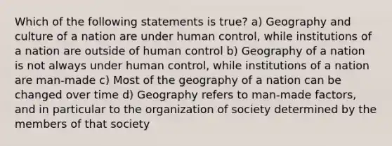 Which of the following statements is true? a) Geography and culture of a nation are under human control, while institutions of a nation are outside of human control b) Geography of a nation is not always under human control, while institutions of a nation are man-made c) Most of the geography of a nation can be changed over time d) Geography refers to man-made factors, and in particular to the organization of society determined by the members of that society