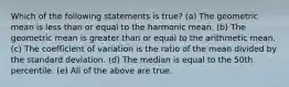 Which of the following statements is true? (a) The geometric mean is less than or equal to the harmonic mean. (b) The geometric mean is greater than or equal to the arithmetic mean. (c) The coefficient of variation is the ratio of the mean divided by the standard deviation. (d) The median is equal to the 50th percentile. (e) All of the above are true.