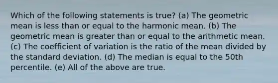 Which of the following statements is true? (a) The geometric mean is less than or equal to the harmonic mean. (b) The geometric mean is greater than or equal to the arithmetic mean. (c) The coefficient of variation is the ratio of the mean divided by the standard deviation. (d) The median is equal to the 50th percentile. (e) All of the above are true.