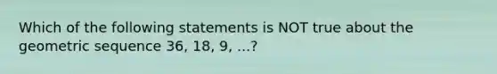 Which of the following statements is NOT true about the geometric sequence 36, 18, 9, ...?