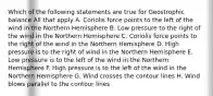 Which of the following statements are true for Geostrophic balance All that apply A. Coriolis force points to the left of the wind in the Northern Hemisphere B. Low pressure to the right of the wind in the Northern Hemisphere C. Coriolis force points to the right of the wind in the Northern Hemisphere D. High pressure is to the right of wind in the Northern Hemisphere E. Low pressure is to the left of the wind in the Northern Hemisphere F. High pressure is to the left of the wind in the Northern Hemisphere G. Wind crosses the contour lines H. Wind blows parallel to the contour lines