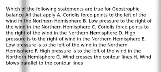 Which of the following statements are true for Geostrophic balance All that apply A. Coriolis force points to the left of the wind in the Northern Hemisphere B. Low pressure to the right of the wind in the Northern Hemisphere C. Coriolis force points to the right of the wind in the Northern Hemisphere D. High pressure is to the right of wind in the Northern Hemisphere E. Low pressure is to the left of the wind in the Northern Hemisphere F. High pressure is to the left of the wind in the Northern Hemisphere G. Wind crosses the contour lines H. Wind blows parallel to the contour lines