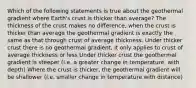 Which of the following statements is true about the geothermal gradient where Earth's crust is thicker than average? The thickness of the crust makes no difference, when the crust is thicker than average the geothermal gradient is exactly the same as that through crust of average thickness. Under thicker crust there is no geothermal gradient, it only applies to crust of average thickness or less Under thicker crust the geothermal gradient is steeper (i.e. a greater change in temperature, with depth) Where the crust is thicker, the geothermal gradient will be shallower (i.e. smaller change in temperature with distance)