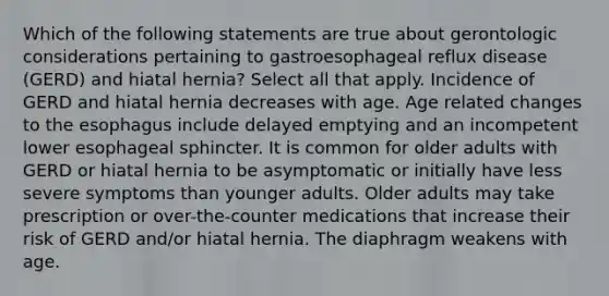 Which of the following statements are true about gerontologic considerations pertaining to gastroesophageal reflux disease (GERD) and hiatal hernia? Select all that apply. Incidence of GERD and hiatal hernia decreases with age. Age related changes to the esophagus include delayed emptying and an incompetent lower esophageal sphincter. It is common for older adults with GERD or hiatal hernia to be asymptomatic or initially have less severe symptoms than younger adults. Older adults may take prescription or over-the-counter medications that increase their risk of GERD and/or hiatal hernia. The diaphragm weakens with age.