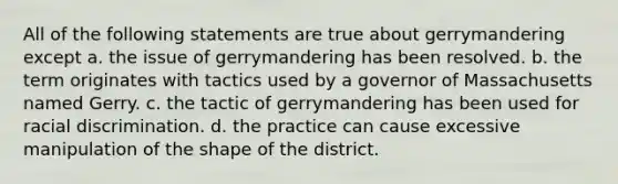 All of the following statements are true about gerrymandering except a. the issue of gerrymandering has been resolved. b. the term originates with tactics used by a governor of Massachusetts named Gerry. c. the tactic of gerrymandering has been used for racial discrimination. d. the practice can cause excessive manipulation of the shape of the district.