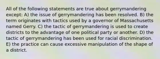 All of the following statements are true about gerrymandering except: A) the issue of gerrymandering has been resolved. B) the term originates with tactics used by a governor of Massachusetts named Gerry. C) the tactic of gerrymandering is used to create districts to the advantage of one political party or another. D) the tactic of gerrymandering has been used for racial discrimination. E) the practice can cause excessive manipulation of the shape of a district.