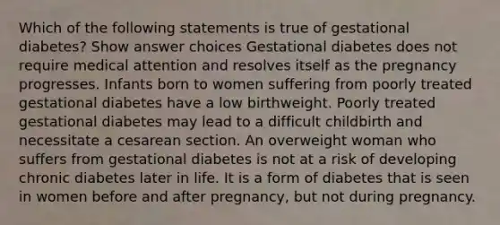 Which of the following statements is true of gestational diabetes? Show answer choices Gestational diabetes does not require medical attention and resolves itself as the pregnancy progresses. Infants born to women suffering from poorly treated gestational diabetes have a low birthweight. Poorly treated gestational diabetes may lead to a difficult childbirth and necessitate a cesarean section. An overweight woman who suffers from gestational diabetes is not at a risk of developing chronic diabetes later in life. It is a form of diabetes that is seen in women before and after pregnancy, but not during pregnancy.