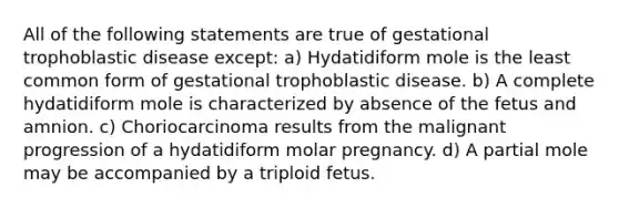 All of the following statements are true of gestational trophoblastic disease except: a) Hydatidiform mole is the least common form of gestational trophoblastic disease. b) A complete hydatidiform mole is characterized by absence of the fetus and amnion. c) Choriocarcinoma results from the malignant progression of a hydatidiform molar pregnancy. d) A partial mole may be accompanied by a triploid fetus.