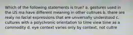 Which of the following statements is true? a. gestures used in the US ma have different meaning in other cultrues b. there are realy no facial expressions that are universally understood c. cultures with a polychronic orientation to time view time as a commodity d. eye context varies only by context, not cultre