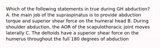 Which of the following statements in true during GH abduction? A. the main job of the supraspinatus is to provide abduction torque and superior shear force on the humeral head B. During shoulder abduction, the AOR of the scapulothoracic joint moves laterally C. The deltoids have a superior shear force on the humerus throughout the full 180 degrees of abduction