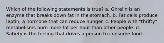 Which of the following statements is true? a. Ghrelin is an enzyme that breaks down fat in the stomach. b. Fat cells produce leptin, a hormone that can reduce hunger. c. People with "thrifty" metabolisms burn more fat per hour than other people. d. Satiety is the feeling that drives a person to consume food.